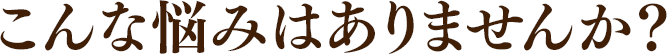 こんな悩みはありませんか?
